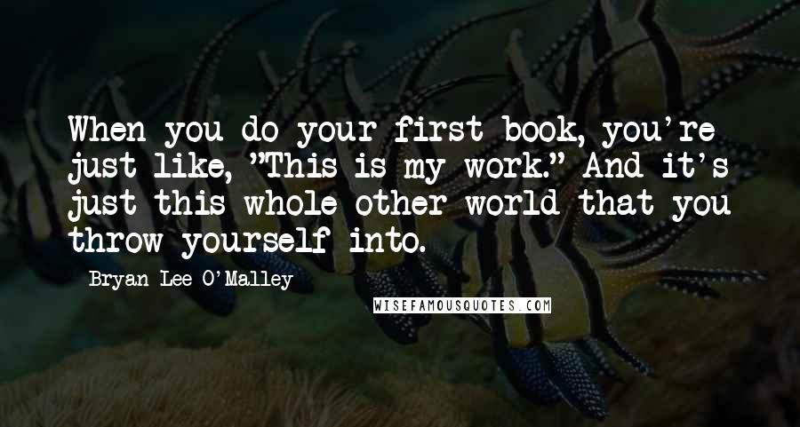 Bryan Lee O'Malley Quotes: When you do your first book, you're just like, "This is my work." And it's just this whole other world that you throw yourself into.