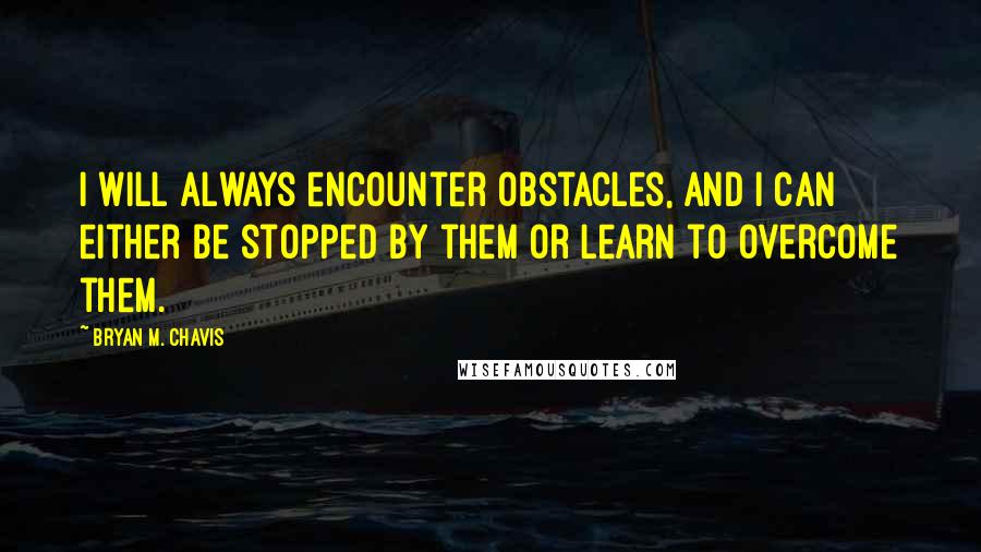 Bryan M. Chavis Quotes: I will always encounter obstacles, and I can either be stopped by them or learn to overcome them.