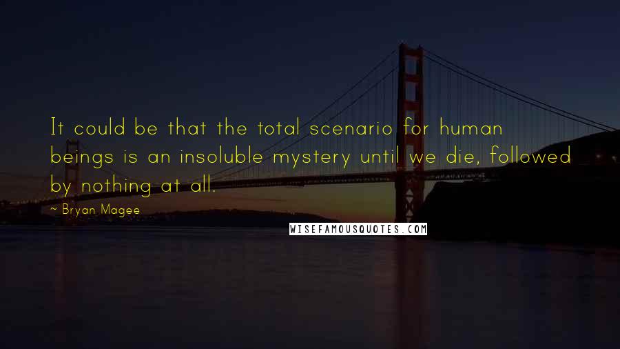 Bryan Magee Quotes: It could be that the total scenario for human beings is an insoluble mystery until we die, followed by nothing at all.