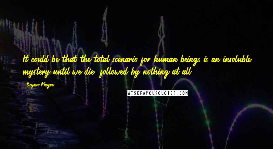 Bryan Magee Quotes: It could be that the total scenario for human beings is an insoluble mystery until we die, followed by nothing at all.