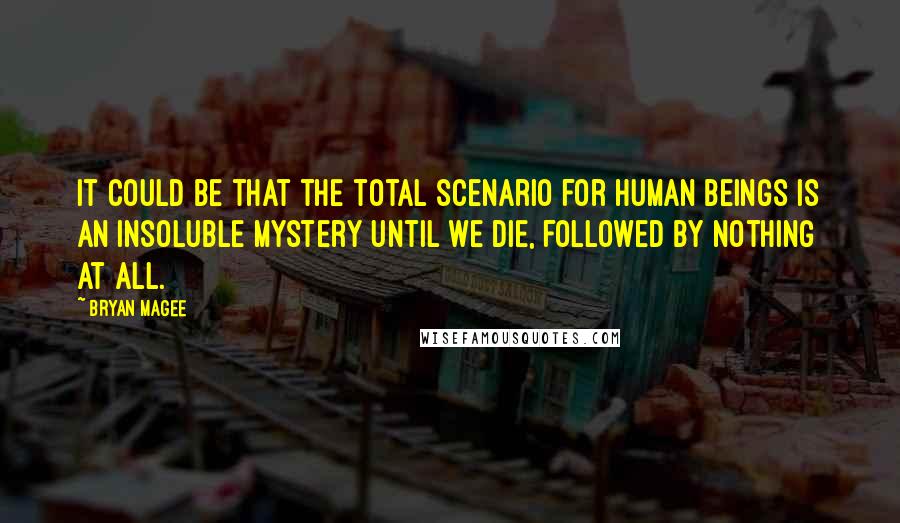 Bryan Magee Quotes: It could be that the total scenario for human beings is an insoluble mystery until we die, followed by nothing at all.