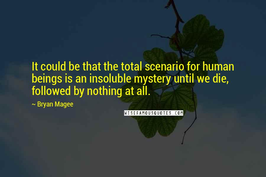 Bryan Magee Quotes: It could be that the total scenario for human beings is an insoluble mystery until we die, followed by nothing at all.