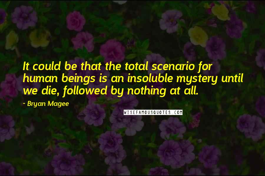 Bryan Magee Quotes: It could be that the total scenario for human beings is an insoluble mystery until we die, followed by nothing at all.