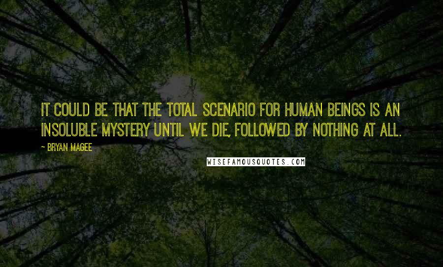 Bryan Magee Quotes: It could be that the total scenario for human beings is an insoluble mystery until we die, followed by nothing at all.