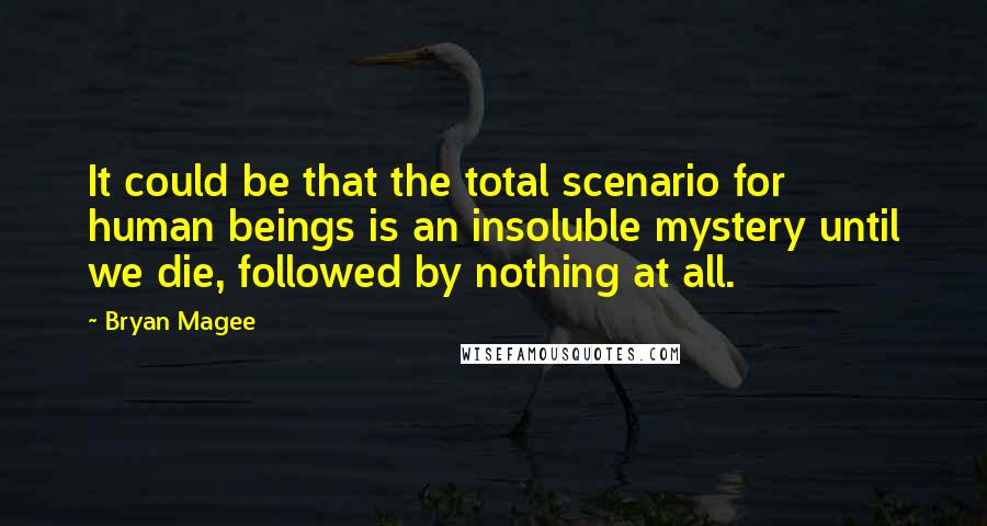 Bryan Magee Quotes: It could be that the total scenario for human beings is an insoluble mystery until we die, followed by nothing at all.