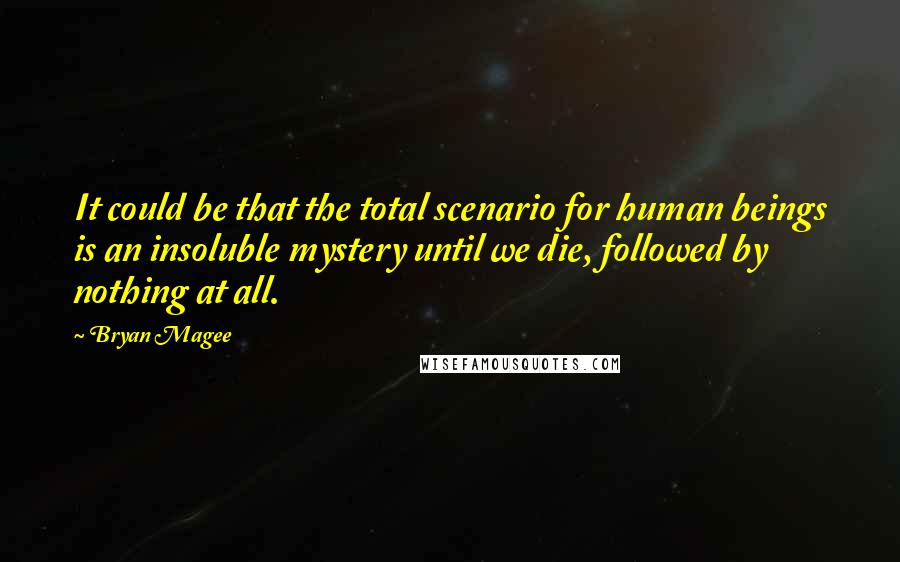 Bryan Magee Quotes: It could be that the total scenario for human beings is an insoluble mystery until we die, followed by nothing at all.