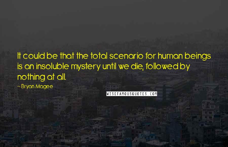 Bryan Magee Quotes: It could be that the total scenario for human beings is an insoluble mystery until we die, followed by nothing at all.