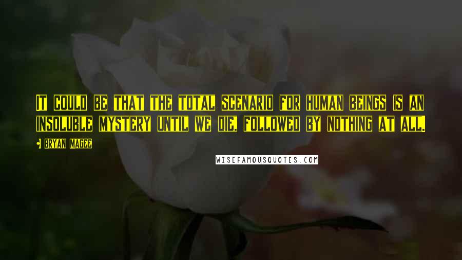 Bryan Magee Quotes: It could be that the total scenario for human beings is an insoluble mystery until we die, followed by nothing at all.