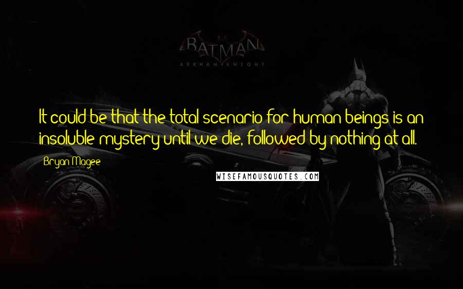 Bryan Magee Quotes: It could be that the total scenario for human beings is an insoluble mystery until we die, followed by nothing at all.