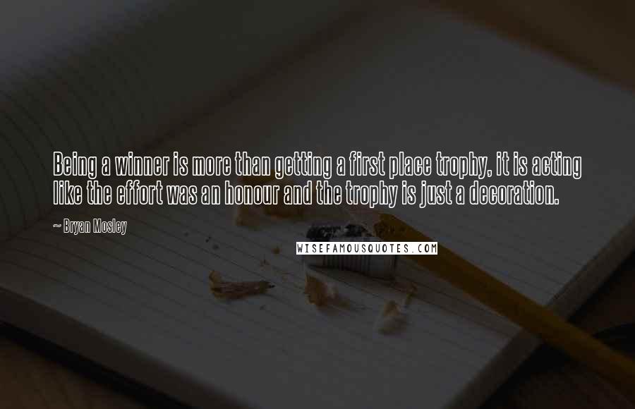 Bryan Mosley Quotes: Being a winner is more than getting a first place trophy, it is acting like the effort was an honour and the trophy is just a decoration.