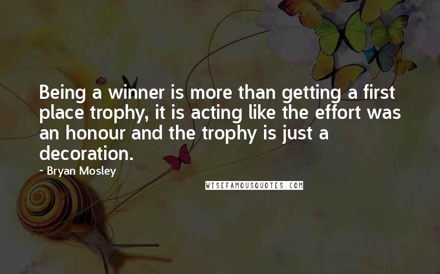 Bryan Mosley Quotes: Being a winner is more than getting a first place trophy, it is acting like the effort was an honour and the trophy is just a decoration.