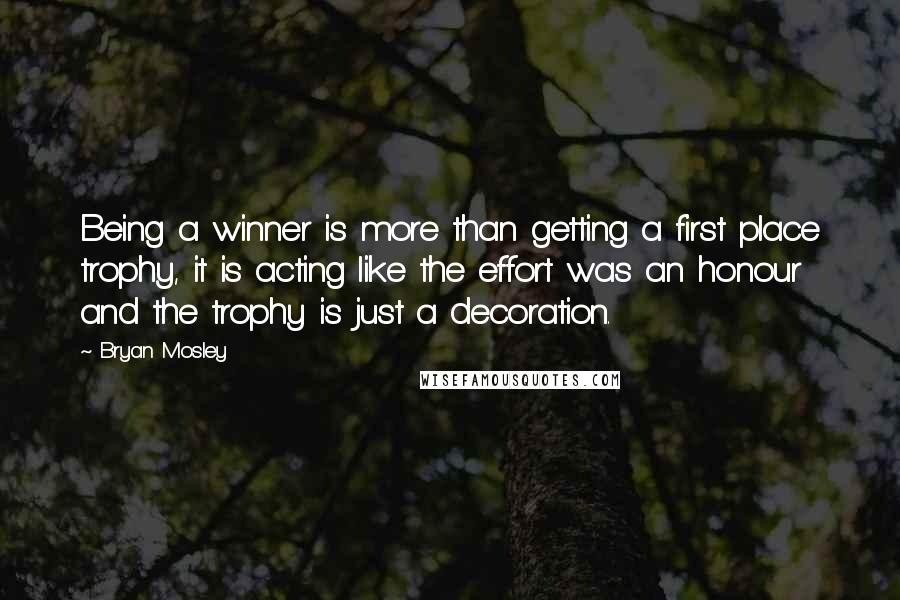 Bryan Mosley Quotes: Being a winner is more than getting a first place trophy, it is acting like the effort was an honour and the trophy is just a decoration.