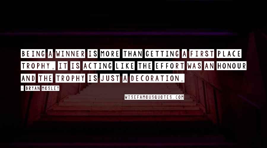 Bryan Mosley Quotes: Being a winner is more than getting a first place trophy, it is acting like the effort was an honour and the trophy is just a decoration.