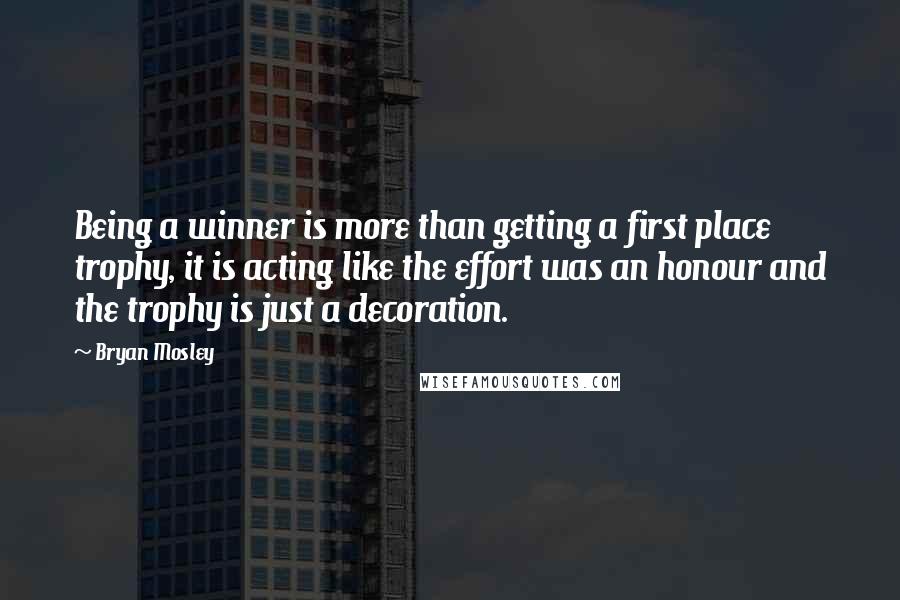 Bryan Mosley Quotes: Being a winner is more than getting a first place trophy, it is acting like the effort was an honour and the trophy is just a decoration.