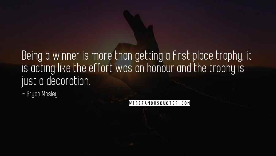 Bryan Mosley Quotes: Being a winner is more than getting a first place trophy, it is acting like the effort was an honour and the trophy is just a decoration.