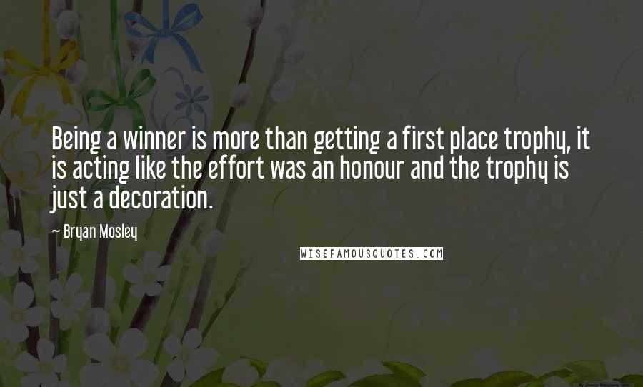 Bryan Mosley Quotes: Being a winner is more than getting a first place trophy, it is acting like the effort was an honour and the trophy is just a decoration.