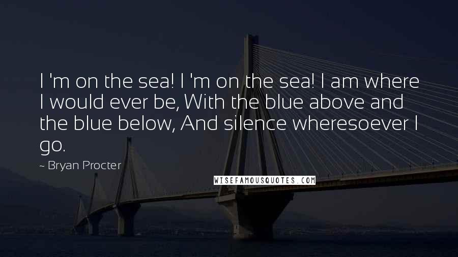 Bryan Procter Quotes: I 'm on the sea! I 'm on the sea! I am where I would ever be, With the blue above and the blue below, And silence wheresoever I go.