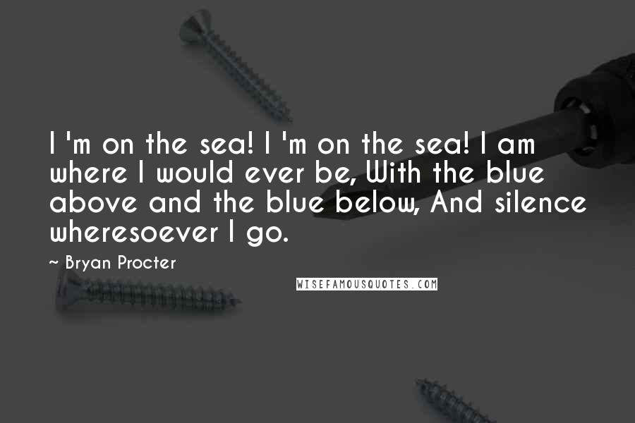 Bryan Procter Quotes: I 'm on the sea! I 'm on the sea! I am where I would ever be, With the blue above and the blue below, And silence wheresoever I go.