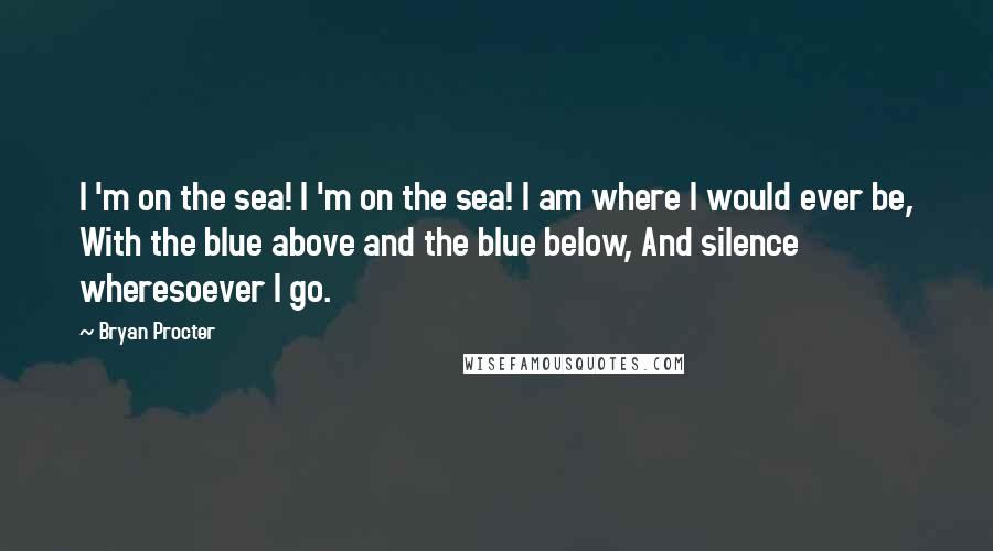 Bryan Procter Quotes: I 'm on the sea! I 'm on the sea! I am where I would ever be, With the blue above and the blue below, And silence wheresoever I go.