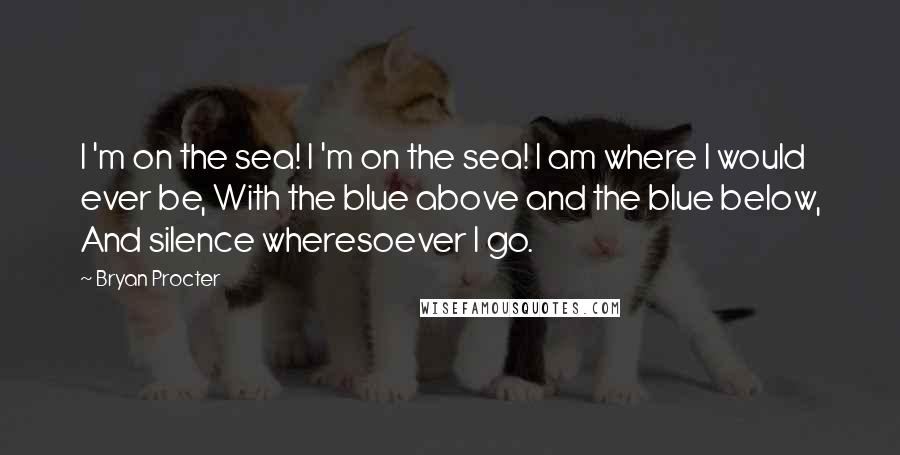 Bryan Procter Quotes: I 'm on the sea! I 'm on the sea! I am where I would ever be, With the blue above and the blue below, And silence wheresoever I go.