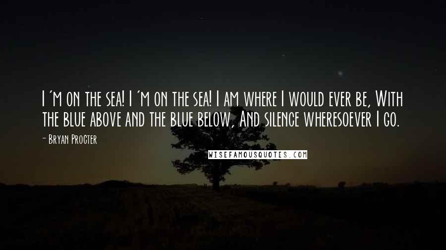 Bryan Procter Quotes: I 'm on the sea! I 'm on the sea! I am where I would ever be, With the blue above and the blue below, And silence wheresoever I go.