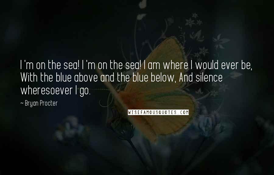 Bryan Procter Quotes: I 'm on the sea! I 'm on the sea! I am where I would ever be, With the blue above and the blue below, And silence wheresoever I go.