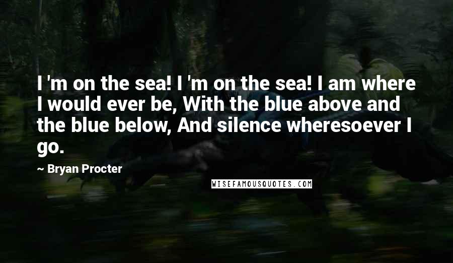 Bryan Procter Quotes: I 'm on the sea! I 'm on the sea! I am where I would ever be, With the blue above and the blue below, And silence wheresoever I go.