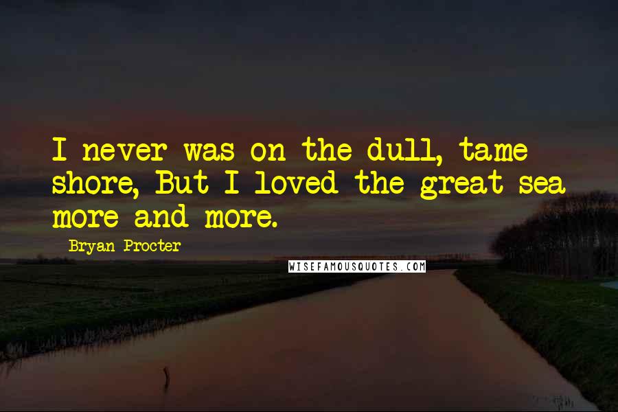 Bryan Procter Quotes: I never was on the dull, tame shore, But I loved the great sea more and more.