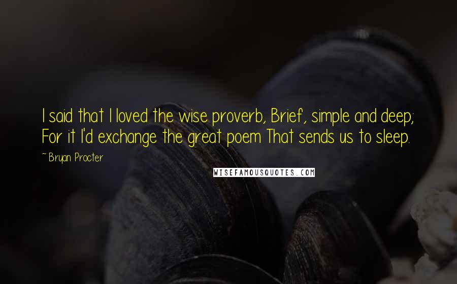 Bryan Procter Quotes: I said that I loved the wise proverb, Brief, simple and deep; For it I'd exchange the great poem That sends us to sleep.