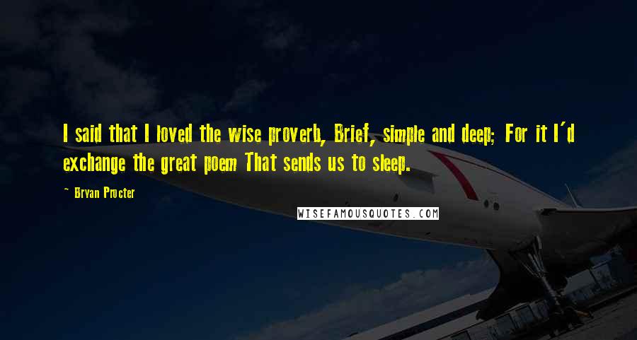 Bryan Procter Quotes: I said that I loved the wise proverb, Brief, simple and deep; For it I'd exchange the great poem That sends us to sleep.