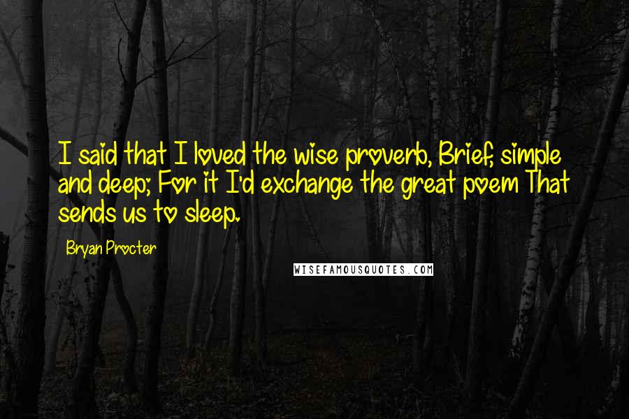 Bryan Procter Quotes: I said that I loved the wise proverb, Brief, simple and deep; For it I'd exchange the great poem That sends us to sleep.