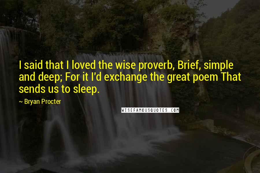 Bryan Procter Quotes: I said that I loved the wise proverb, Brief, simple and deep; For it I'd exchange the great poem That sends us to sleep.