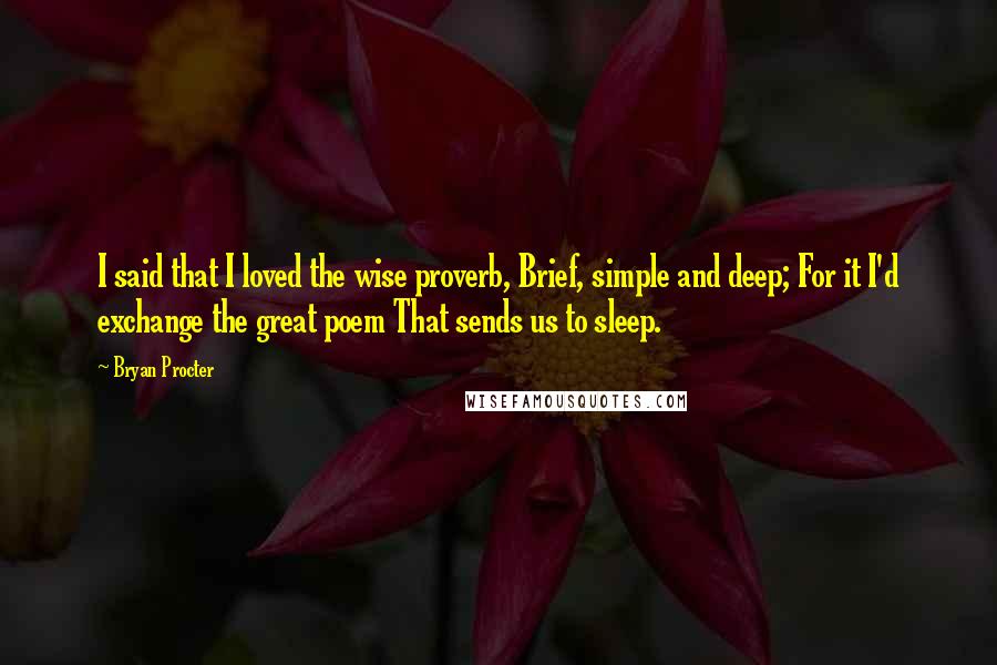 Bryan Procter Quotes: I said that I loved the wise proverb, Brief, simple and deep; For it I'd exchange the great poem That sends us to sleep.