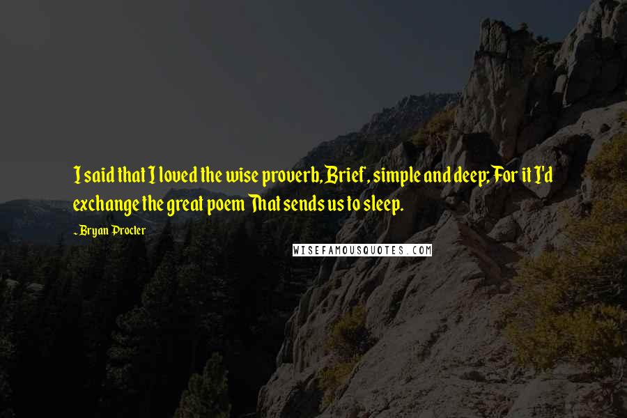 Bryan Procter Quotes: I said that I loved the wise proverb, Brief, simple and deep; For it I'd exchange the great poem That sends us to sleep.