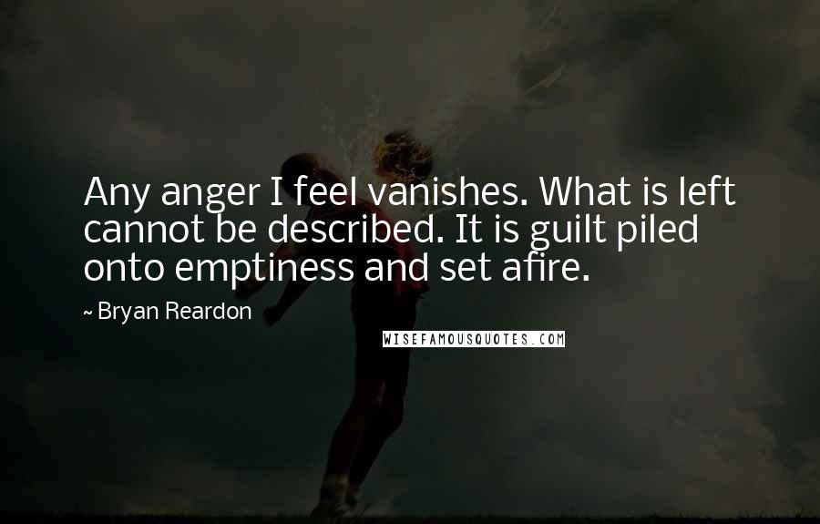 Bryan Reardon Quotes: Any anger I feel vanishes. What is left cannot be described. It is guilt piled onto emptiness and set afire.