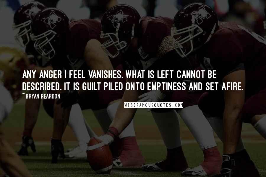 Bryan Reardon Quotes: Any anger I feel vanishes. What is left cannot be described. It is guilt piled onto emptiness and set afire.