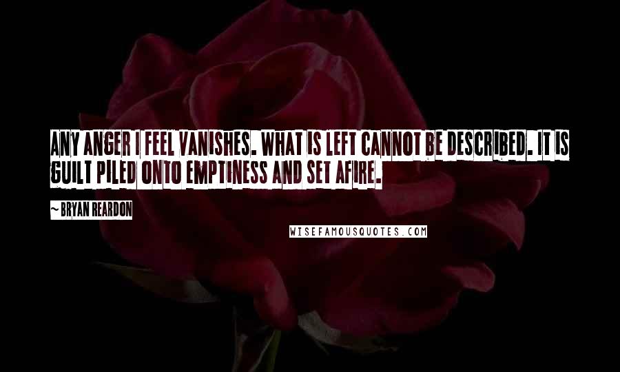 Bryan Reardon Quotes: Any anger I feel vanishes. What is left cannot be described. It is guilt piled onto emptiness and set afire.