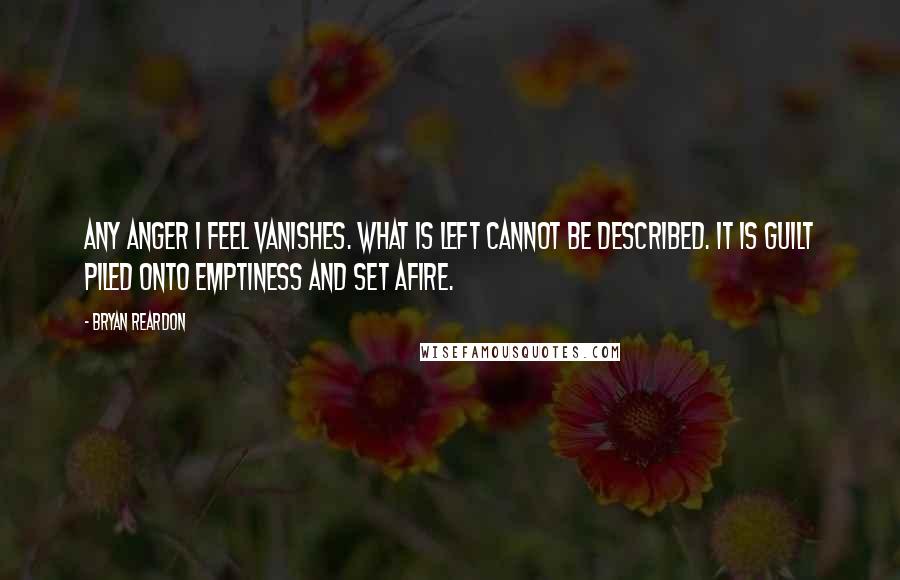 Bryan Reardon Quotes: Any anger I feel vanishes. What is left cannot be described. It is guilt piled onto emptiness and set afire.