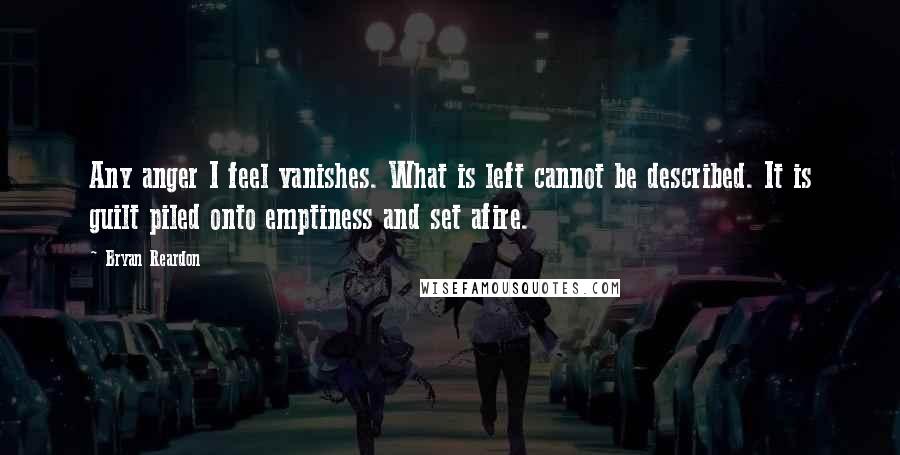 Bryan Reardon Quotes: Any anger I feel vanishes. What is left cannot be described. It is guilt piled onto emptiness and set afire.