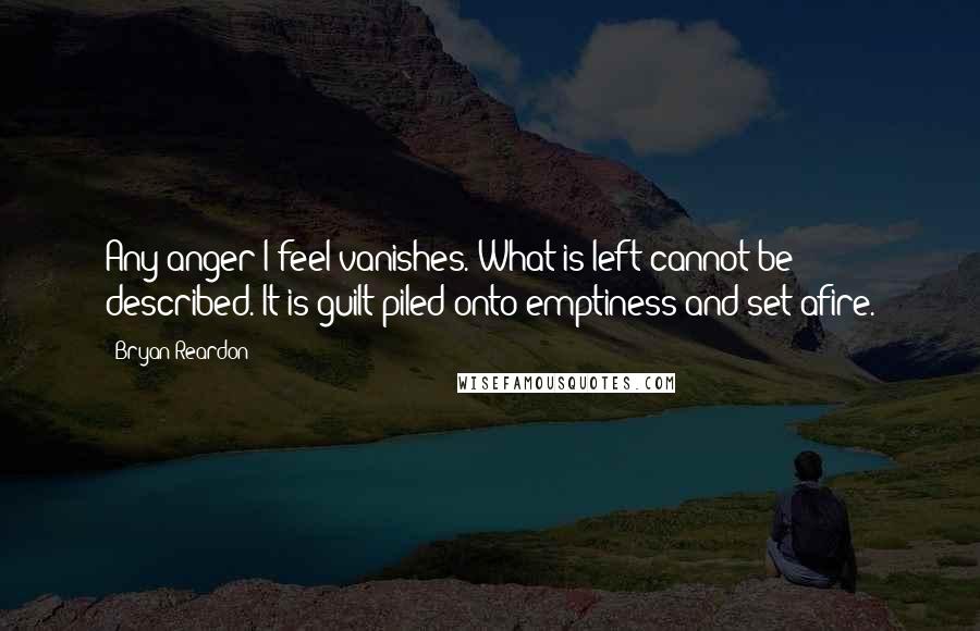 Bryan Reardon Quotes: Any anger I feel vanishes. What is left cannot be described. It is guilt piled onto emptiness and set afire.