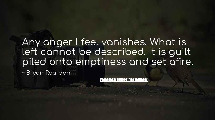 Bryan Reardon Quotes: Any anger I feel vanishes. What is left cannot be described. It is guilt piled onto emptiness and set afire.