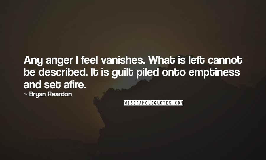 Bryan Reardon Quotes: Any anger I feel vanishes. What is left cannot be described. It is guilt piled onto emptiness and set afire.
