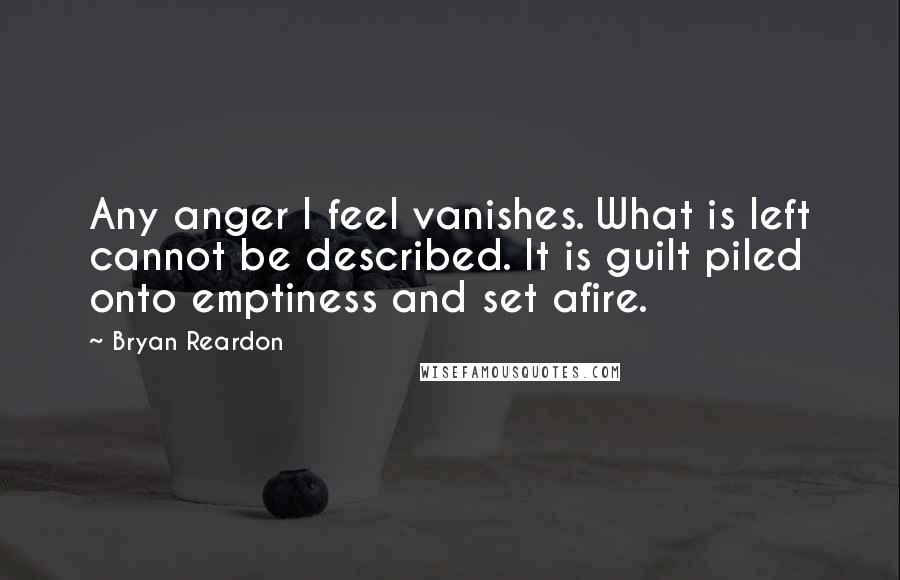 Bryan Reardon Quotes: Any anger I feel vanishes. What is left cannot be described. It is guilt piled onto emptiness and set afire.