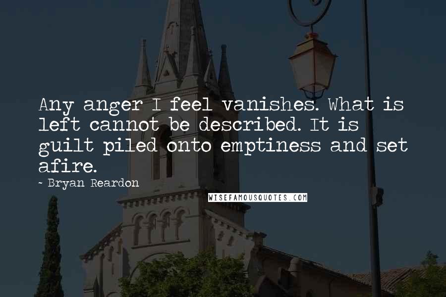 Bryan Reardon Quotes: Any anger I feel vanishes. What is left cannot be described. It is guilt piled onto emptiness and set afire.