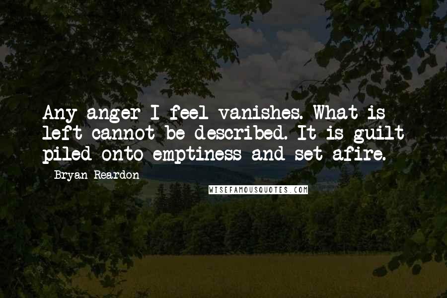 Bryan Reardon Quotes: Any anger I feel vanishes. What is left cannot be described. It is guilt piled onto emptiness and set afire.