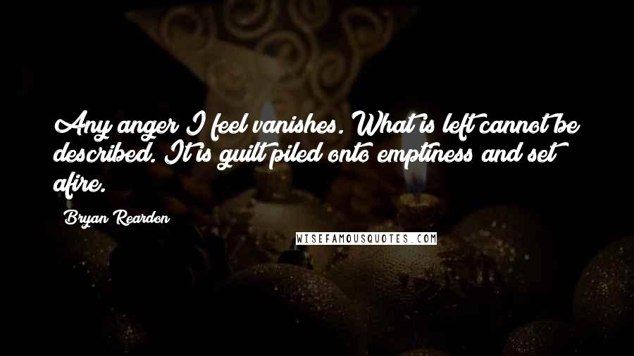 Bryan Reardon Quotes: Any anger I feel vanishes. What is left cannot be described. It is guilt piled onto emptiness and set afire.