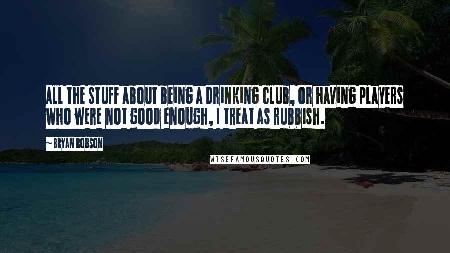 Bryan Robson Quotes: All the stuff about being a drinking club, or having players who were not good enough, I treat as rubbish.