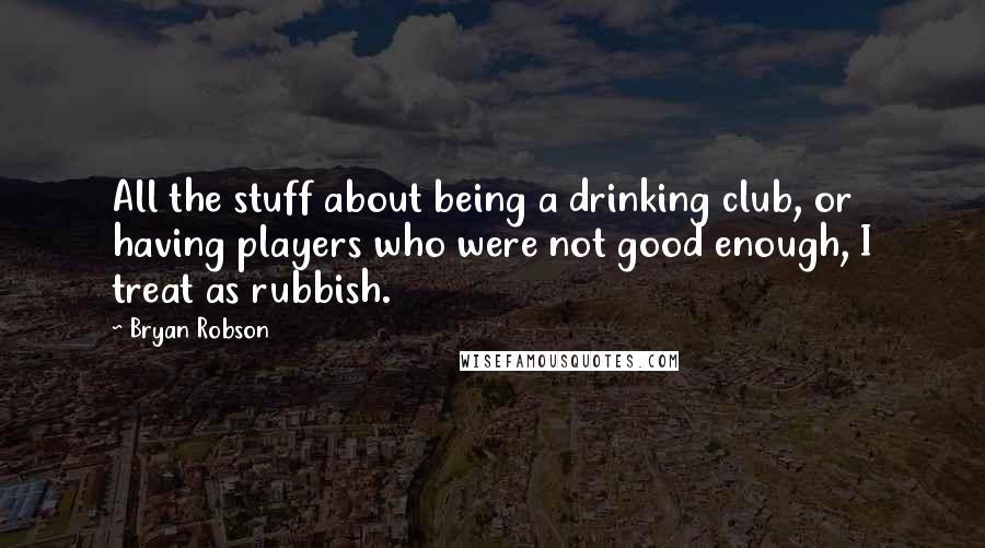 Bryan Robson Quotes: All the stuff about being a drinking club, or having players who were not good enough, I treat as rubbish.
