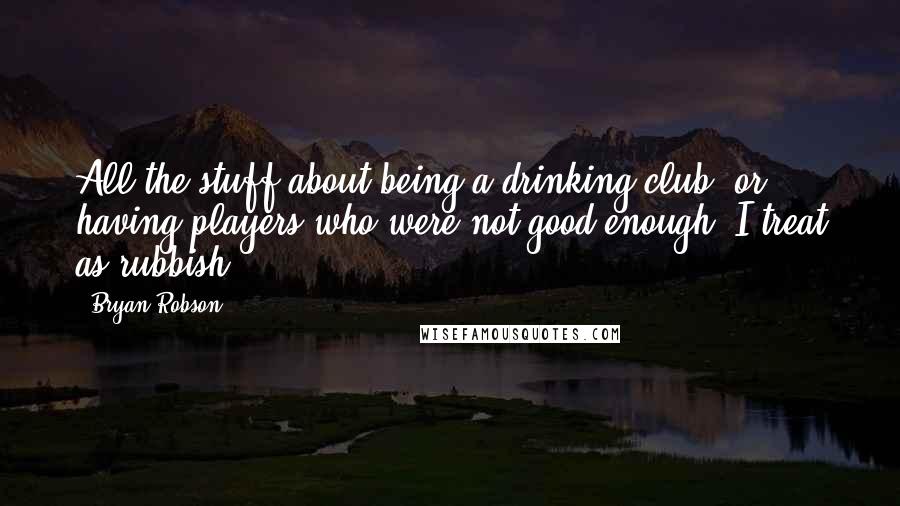 Bryan Robson Quotes: All the stuff about being a drinking club, or having players who were not good enough, I treat as rubbish.