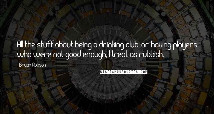 Bryan Robson Quotes: All the stuff about being a drinking club, or having players who were not good enough, I treat as rubbish.